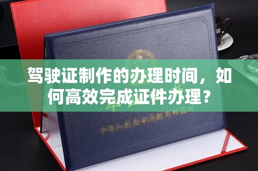 从化驾驶证制作的办理时间，如何高效完成证件办理？
